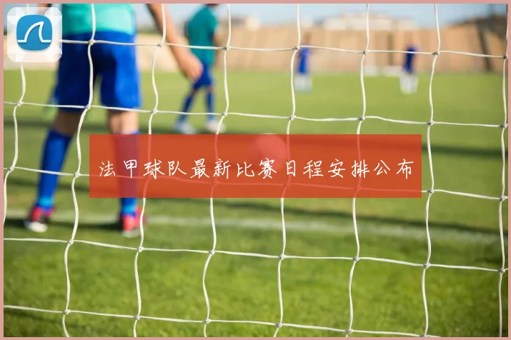 法甲球队最新比赛日程安排公布