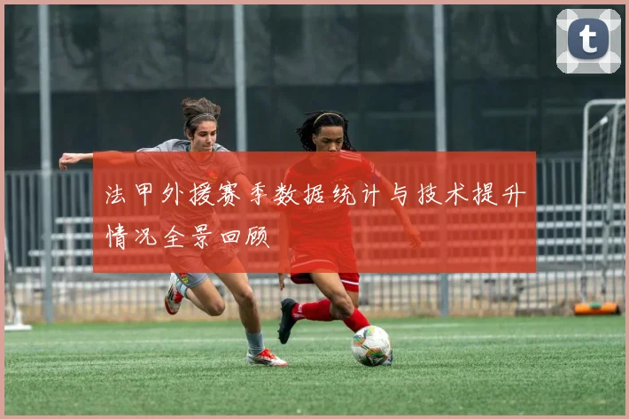 法甲外援赛季数据统计与技术提升情况全景回顾