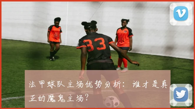 法甲球队主场优势分析：谁才是真正的魔鬼主场？