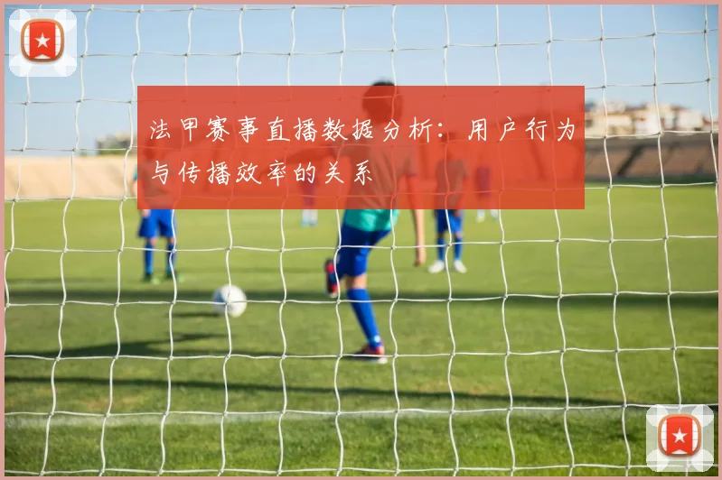 法甲赛事直播数据分析：用户行为与传播效率的关系